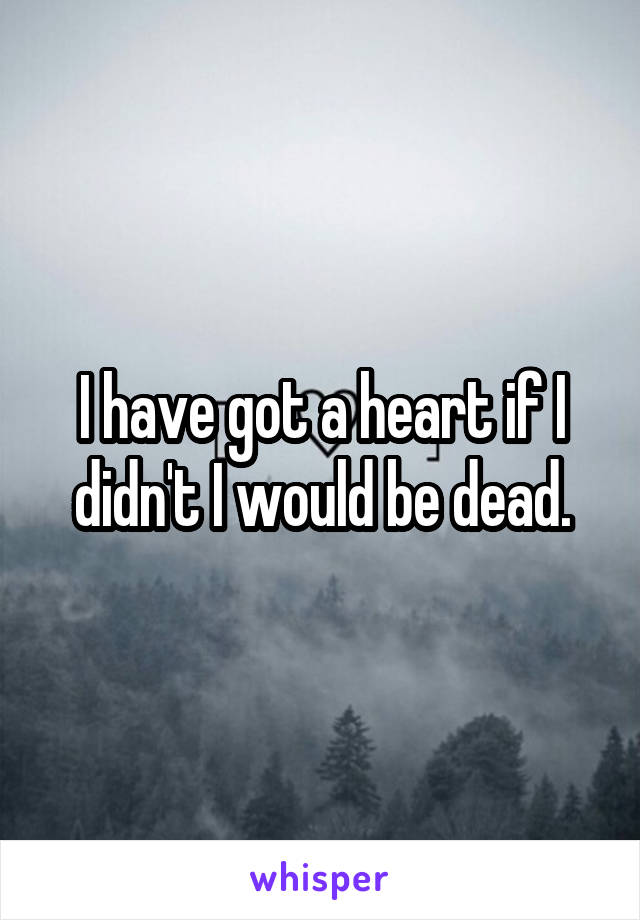 I have got a heart if I didn't I would be dead.