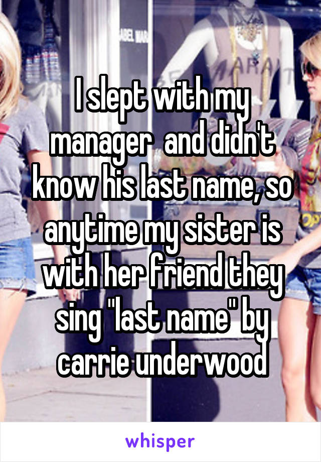 I slept with my manager  and didn't know his last name, so anytime my sister is with her friend they sing "last name" by carrie underwood
