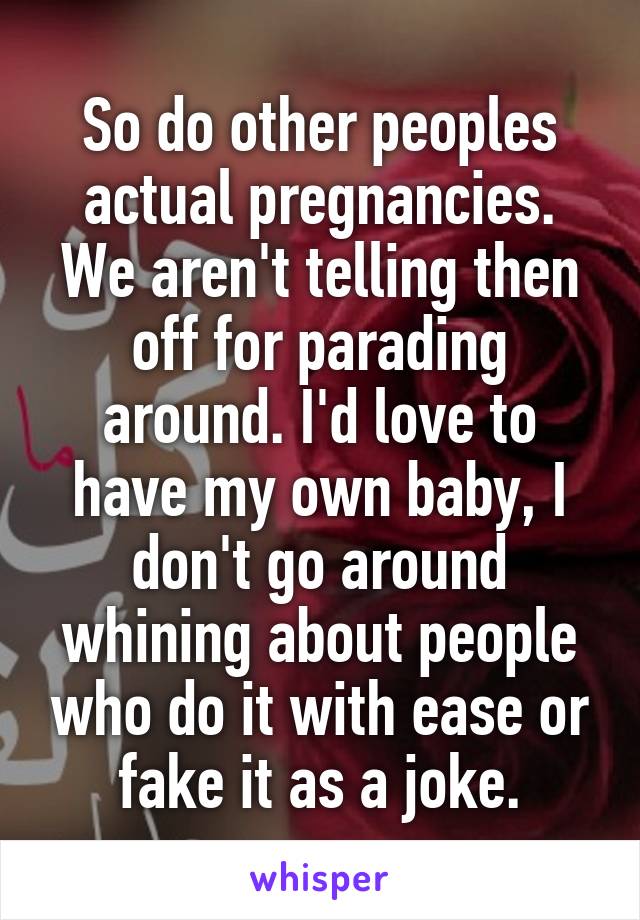 So do other peoples actual pregnancies. We aren't telling then off for parading around. I'd love to have my own baby, I don't go around whining about people who do it with ease or fake it as a joke.