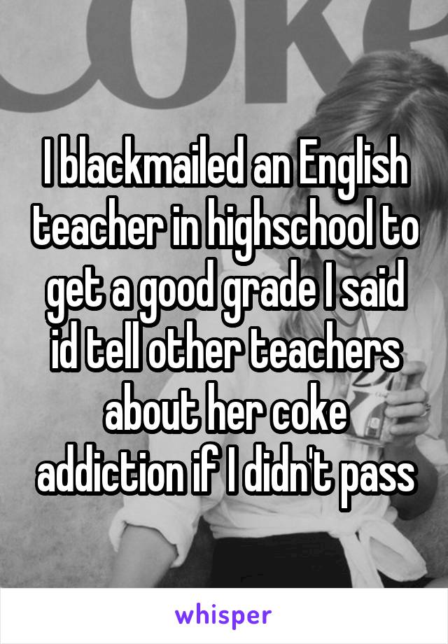I blackmailed an English teacher in highschool to get a good grade I said id tell other teachers about her coke addiction if I didn't pass