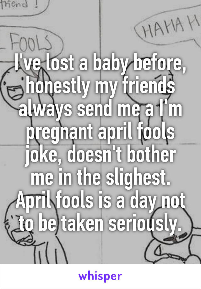 I've lost a baby before, honestly my friends always send me a I'm pregnant april fools joke, doesn't bother me in the slighest. April fools is a day not to be taken seriously.