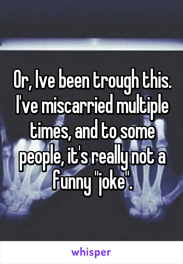 Or, Ive been trough this. I've miscarried multiple times, and to some people, it's really not a funny "joke".