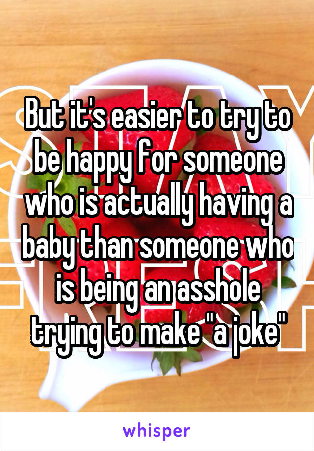 But it's easier to try to be happy for someone who is actually having a baby than someone who is being an asshole trying to make "a joke"