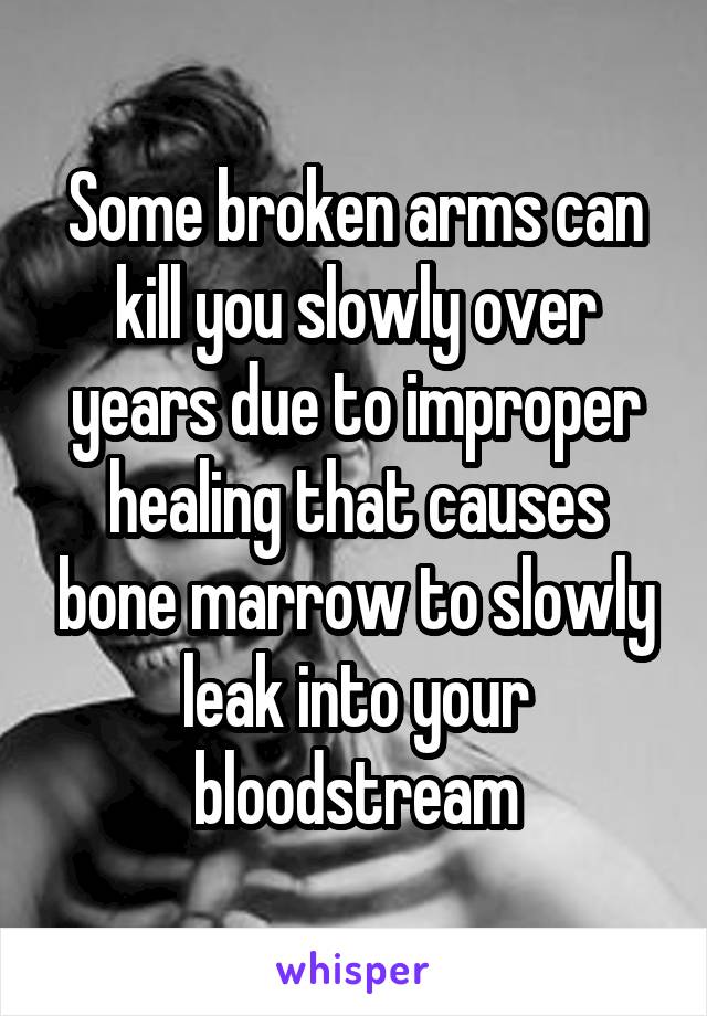 Some broken arms can kill you slowly over years due to improper healing that causes bone marrow to slowly leak into your bloodstream