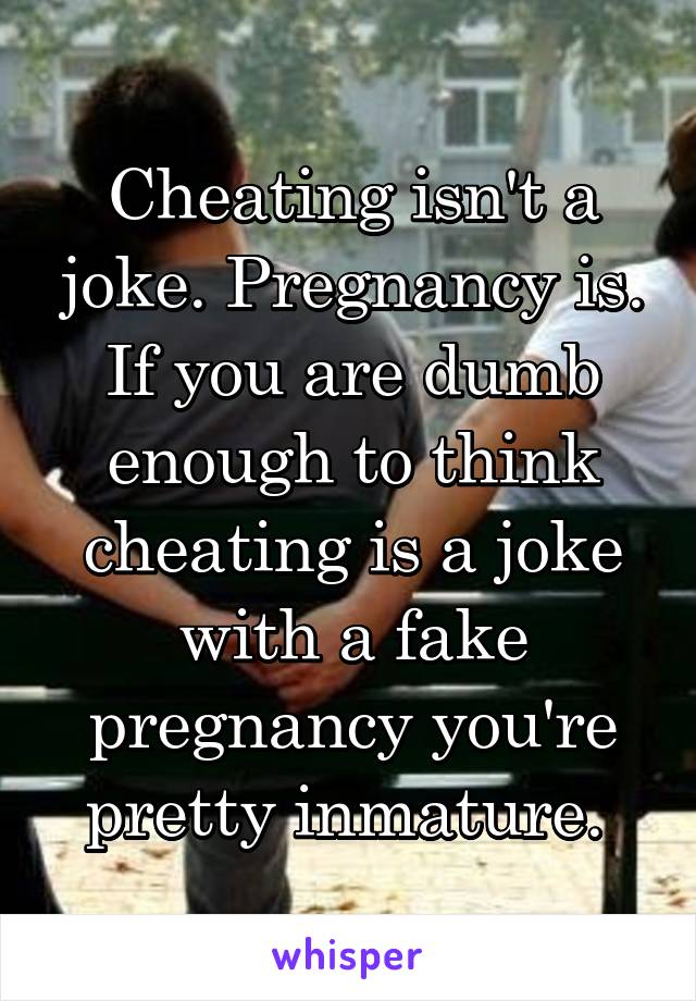 Cheating isn't a joke. Pregnancy is. If you are dumb enough to think cheating is a joke with a fake pregnancy you're pretty inmature. 