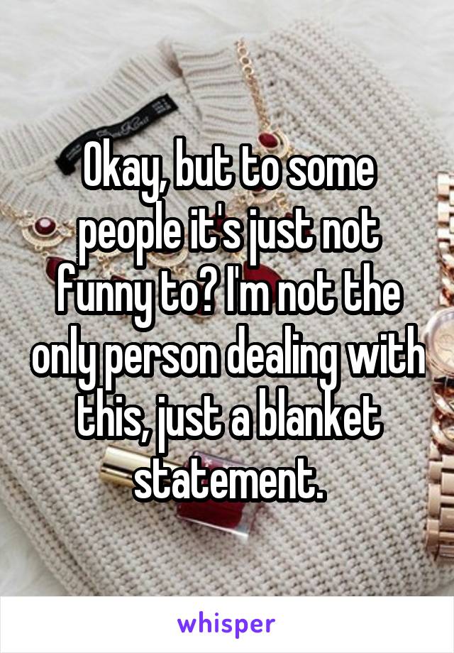 Okay, but to some people it's just not funny to? I'm not the only person dealing with this, just a blanket statement.