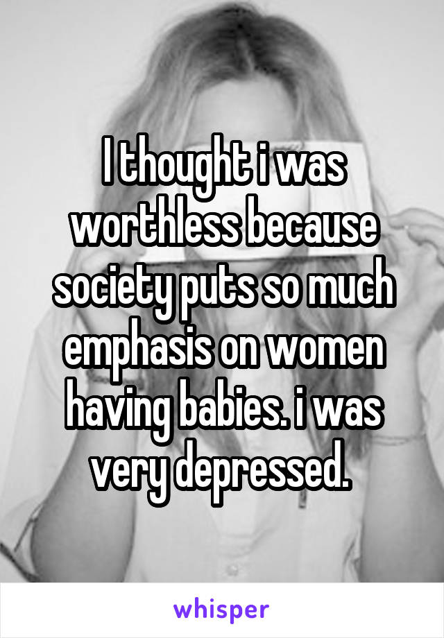 I thought i was worthless because society puts so much emphasis on women having babies. i was very depressed. 