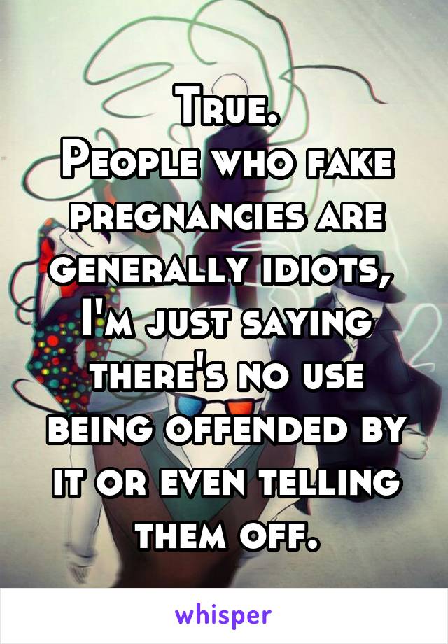 True.
People who fake pregnancies are generally idiots,  I'm just saying there's no use being offended by it or even telling them off.