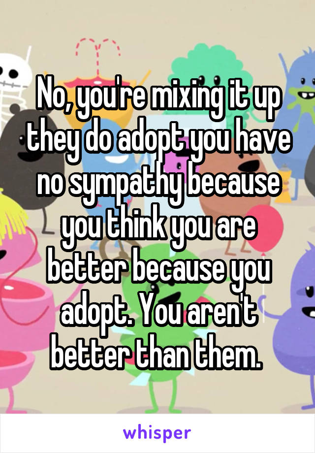 No, you're mixing it up they do adopt you have no sympathy because you think you are better because you adopt. You aren't better than them. 