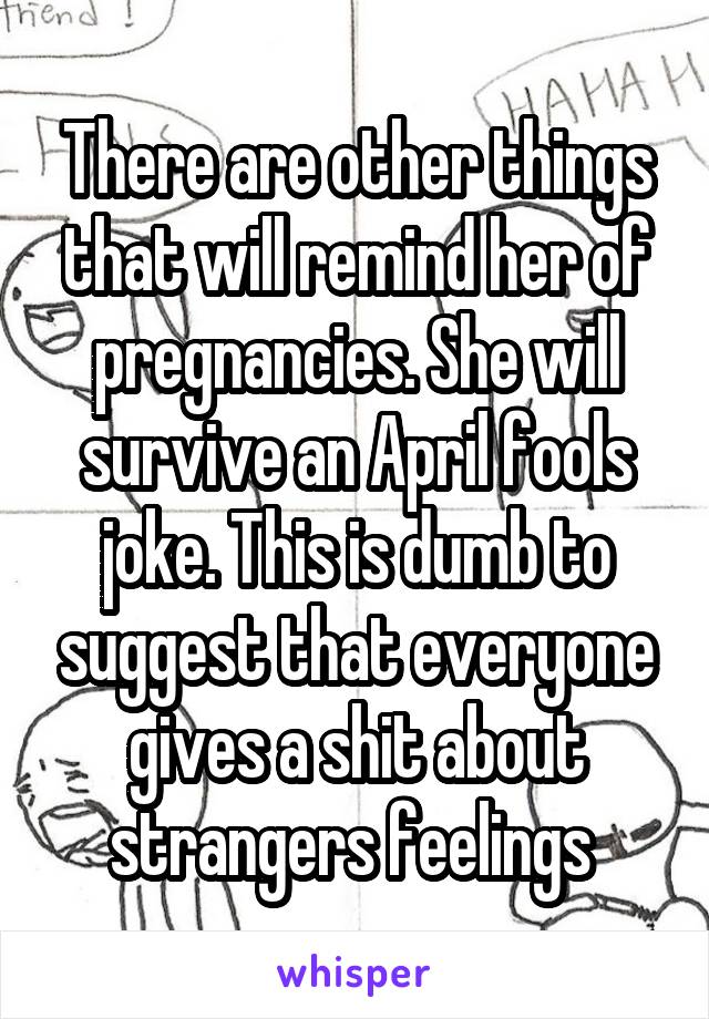 There are other things that will remind her of pregnancies. She will survive an April fools joke. This is dumb to suggest that everyone gives a shit about strangers feelings 