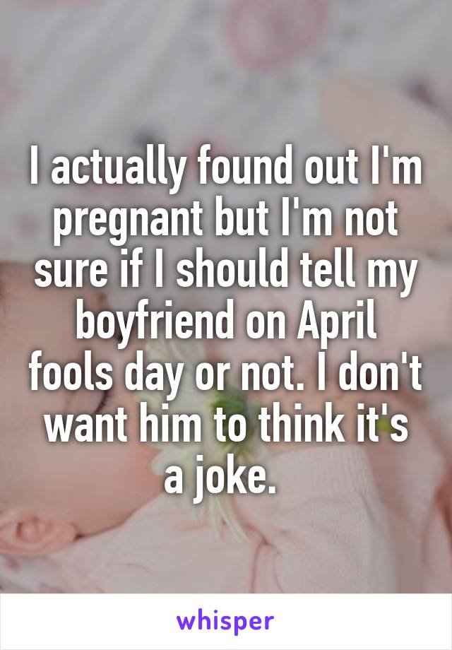 I actually found out I'm pregnant but I'm not sure if I should tell my boyfriend on April fools day or not. I don't want him to think it's a joke. 