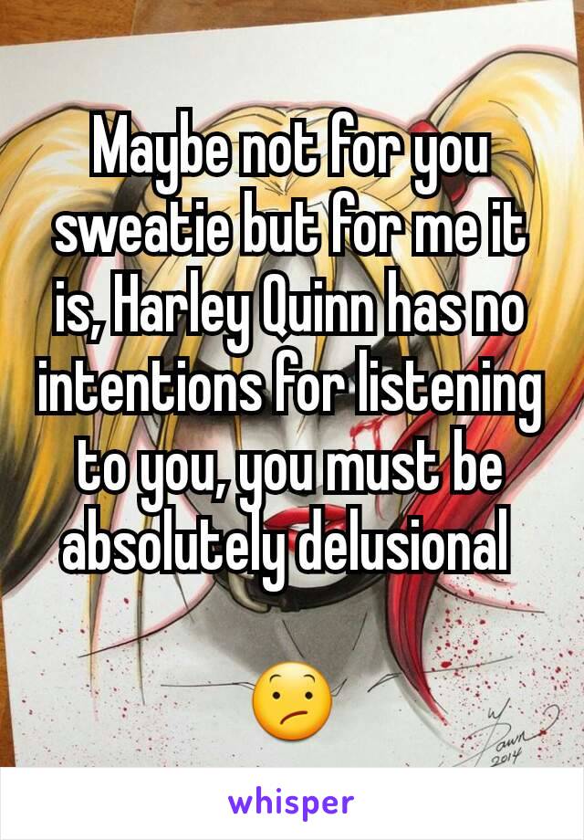 Maybe not for you sweatie but for me it is, Harley Quinn has no intentions for listening to you, you must be absolutely delusional 

😕