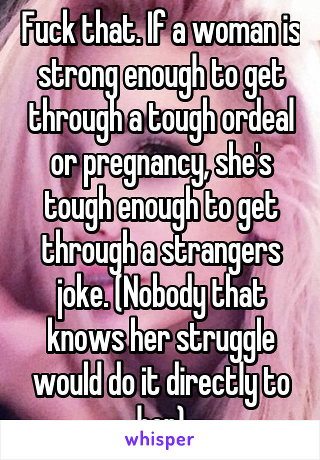 Fuck that. If a woman is strong enough to get through a tough ordeal or pregnancy, she's tough enough to get through a strangers joke. (Nobody that knows her struggle would do it directly to her)