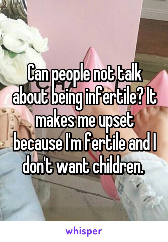 Can people not talk about being infertile? It makes me upset because I'm fertile and I don't want children. 