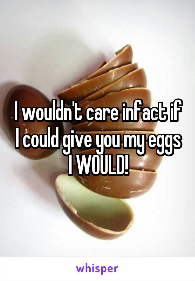 I wouldn't care infact if I could give you my eggs I WOULD!