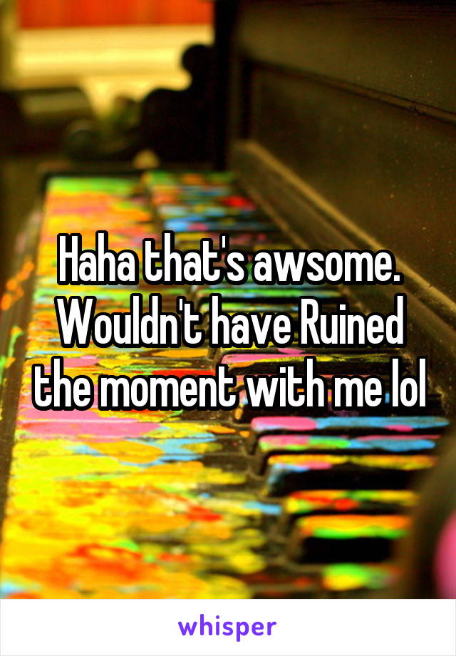 Haha that's awsome. Wouldn't have Ruined the moment with me lol