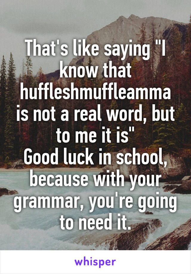 That's like saying "I know that huffleshmuffleamma is not a real word, but to me it is"
Good luck in school, because with your grammar, you're going to need it.