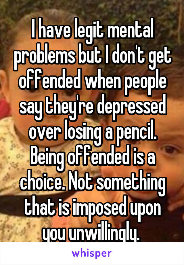 I have legit mental problems but I don't get offended when people say they're depressed over losing a pencil. Being offended is a choice. Not something that is imposed upon you unwillingly. 