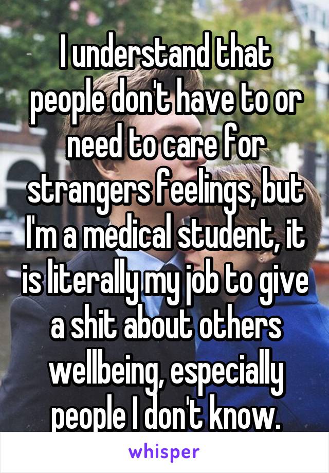 I understand that people don't have to or need to care for strangers feelings, but I'm a medical student, it is literally my job to give a shit about others wellbeing, especially people I don't know.