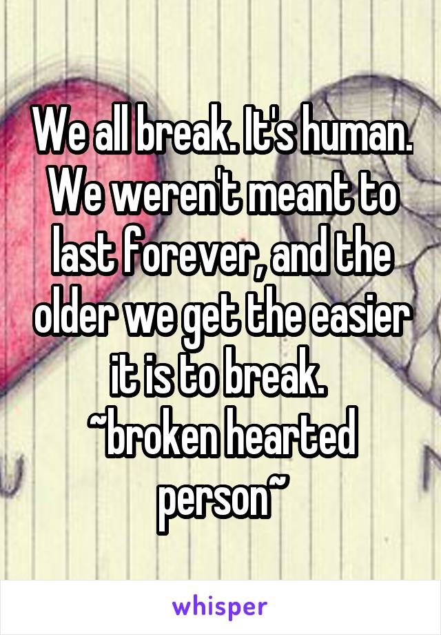 We all break. It's human. We weren't meant to last forever, and the older we get the easier it is to break. 
~broken hearted person~
