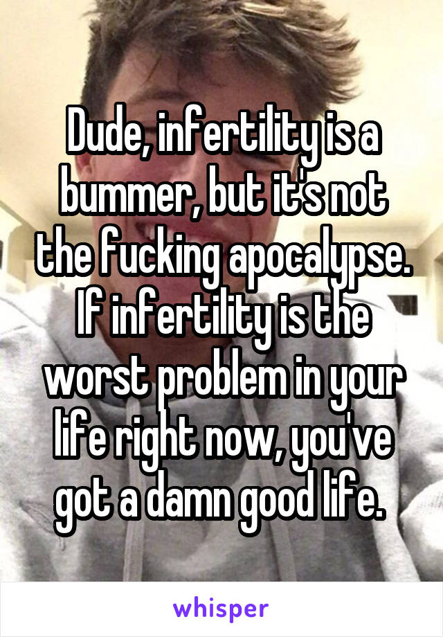 Dude, infertility is a bummer, but it's not the fucking apocalypse. If infertility is the worst problem in your life right now, you've got a damn good life. 