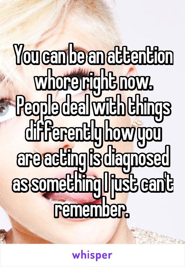 You can be an attention whore right now. People deal with things differently how you are acting is diagnosed as something I just can't remember. 