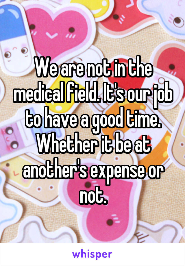 We are not in the medical field. It's our job to have a good time.
Whether it be at another's expense or not.