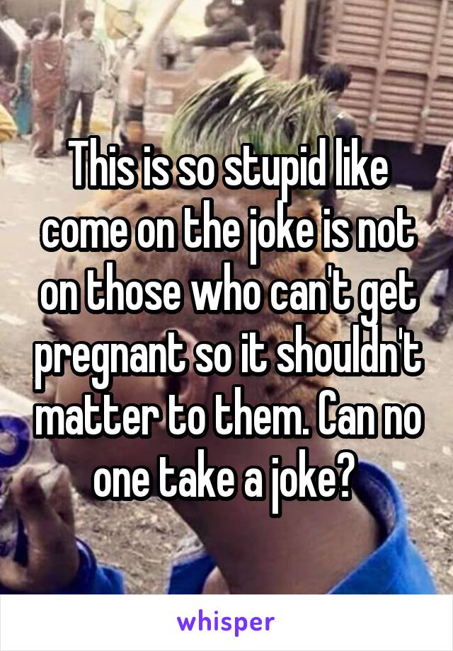 This is so stupid like come on the joke is not on those who can't get pregnant so it shouldn't matter to them. Can no one take a joke? 