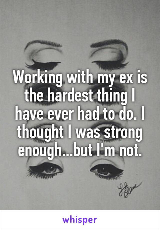 Working with my ex is the hardest thing I have ever had to do. I thought I was strong enough...but I'm not.