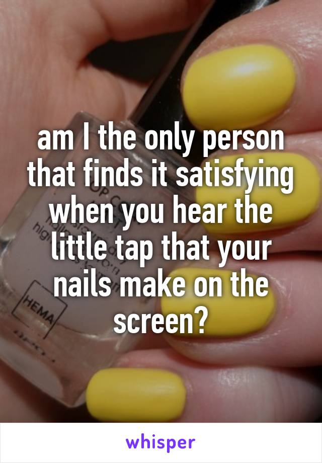 am I the only person that finds it satisfying when you hear the little tap that your nails make on the screen?
