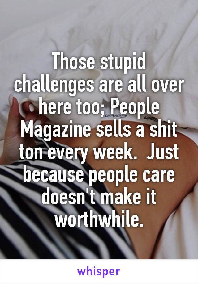 Those stupid challenges are all over here too; People Magazine sells a shit ton every week.  Just because people care doesn't make it worthwhile.