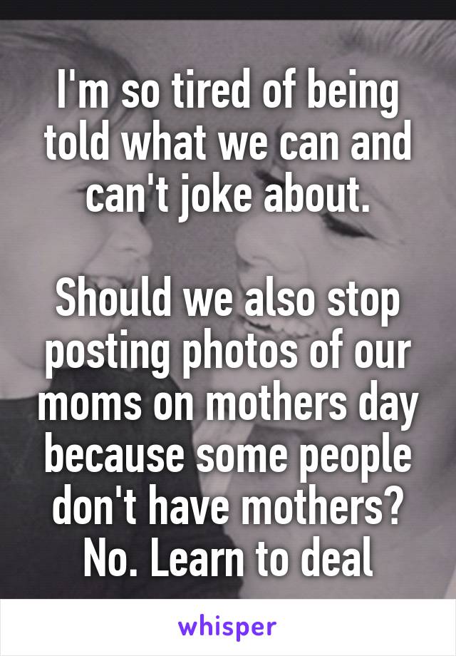 I'm so tired of being told what we can and can't joke about.

Should we also stop posting photos of our moms on mothers day because some people don't have mothers? No. Learn to deal