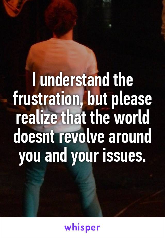 I understand the frustration, but please realize that the world doesnt revolve around you and your issues.