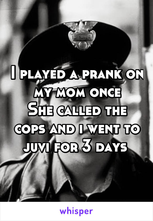 I played a prank on my mom once
She called the cops and i went to juvi for 3 days 