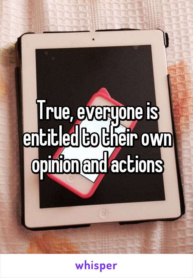 True, everyone is entitled to their own opinion and actions