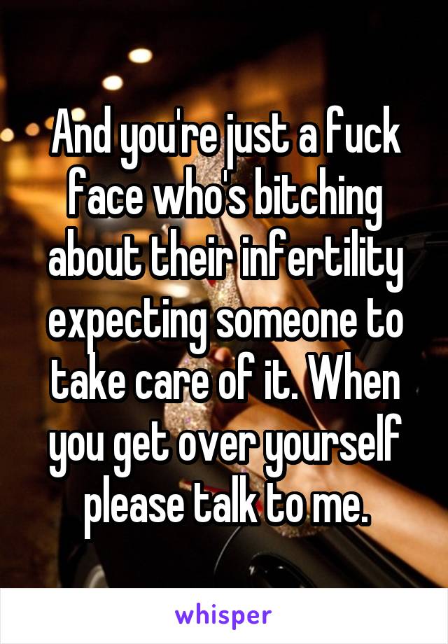 And you're just a fuck face who's bitching about their infertility expecting someone to take care of it. When you get over yourself please talk to me.