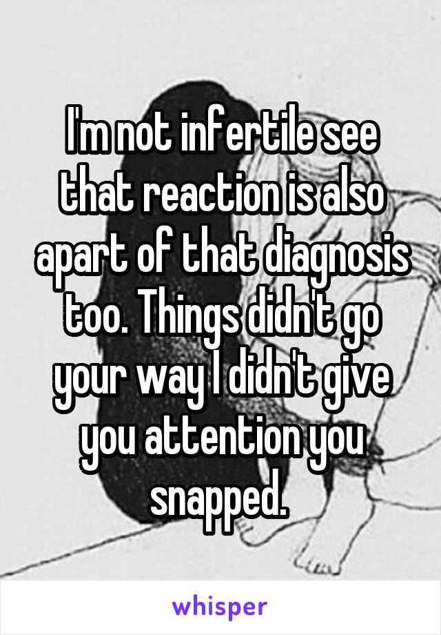 I'm not infertile see that reaction is also apart of that diagnosis too. Things didn't go your way I didn't give you attention you snapped. 