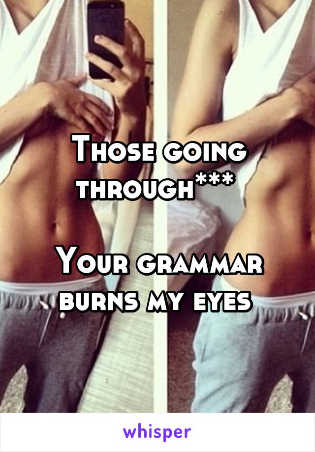 Those going through*** 

Your grammar burns my eyes 