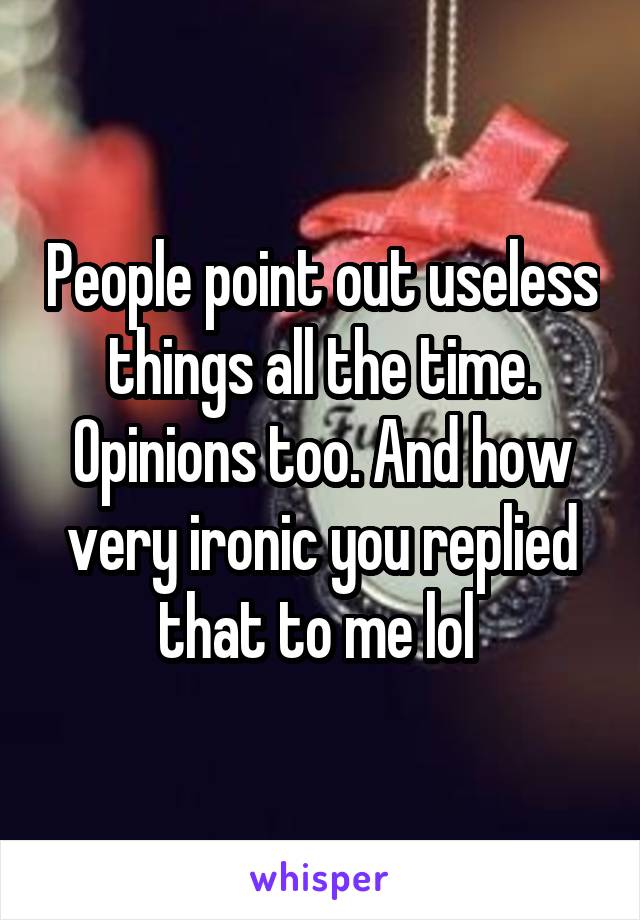 People point out useless things all the time. Opinions too. And how very ironic you replied that to me lol 