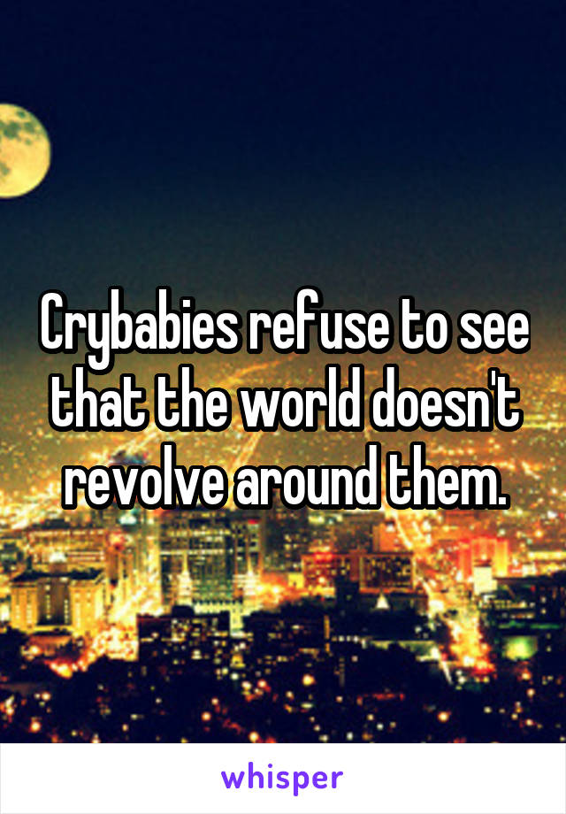 Crybabies refuse to see that the world doesn't revolve around them.