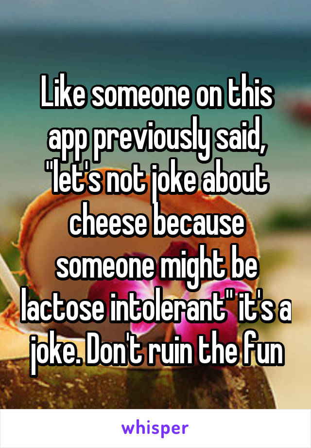 Like someone on this app previously said, "let's not joke about cheese because someone might be lactose intolerant" it's a joke. Don't ruin the fun