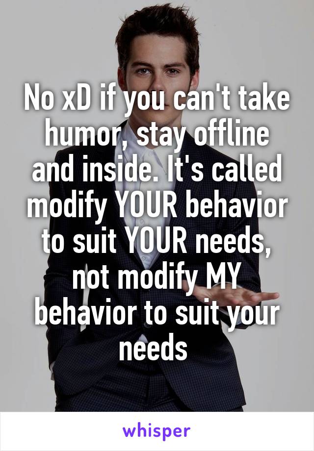 No xD if you can't take humor, stay offline and inside. It's called modify YOUR behavior to suit YOUR needs, not modify MY behavior to suit your needs 