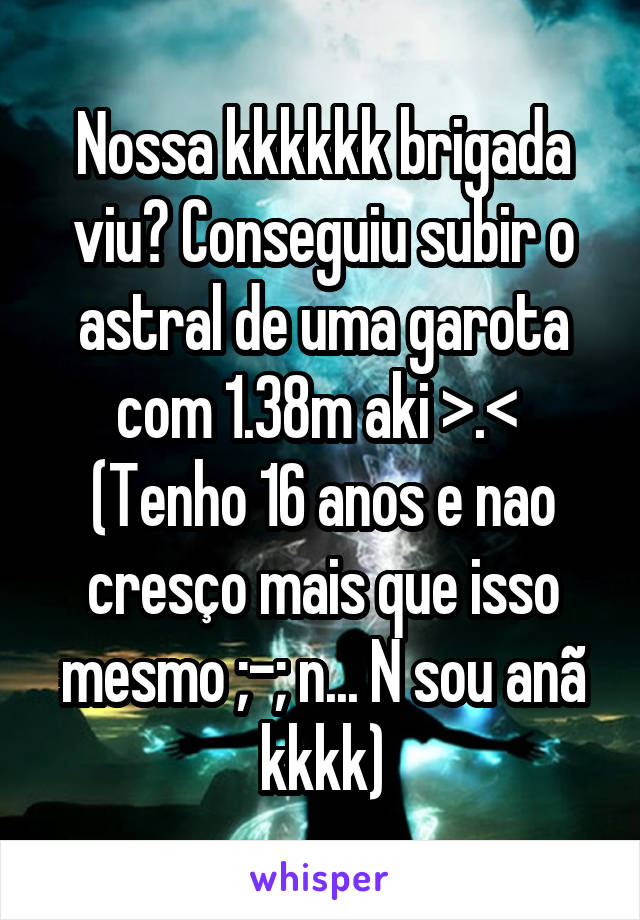 Nossa kkkkkk brigada viu? Conseguiu subir o astral de uma garota com 1.38m aki >.< 
(Tenho 16 anos e nao cresço mais que isso mesmo ;-; n... N sou anã kkkk)