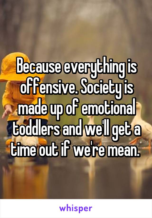 Because everything is offensive. Society is made up of emotional toddlers and we'll get a time out if we're mean. 