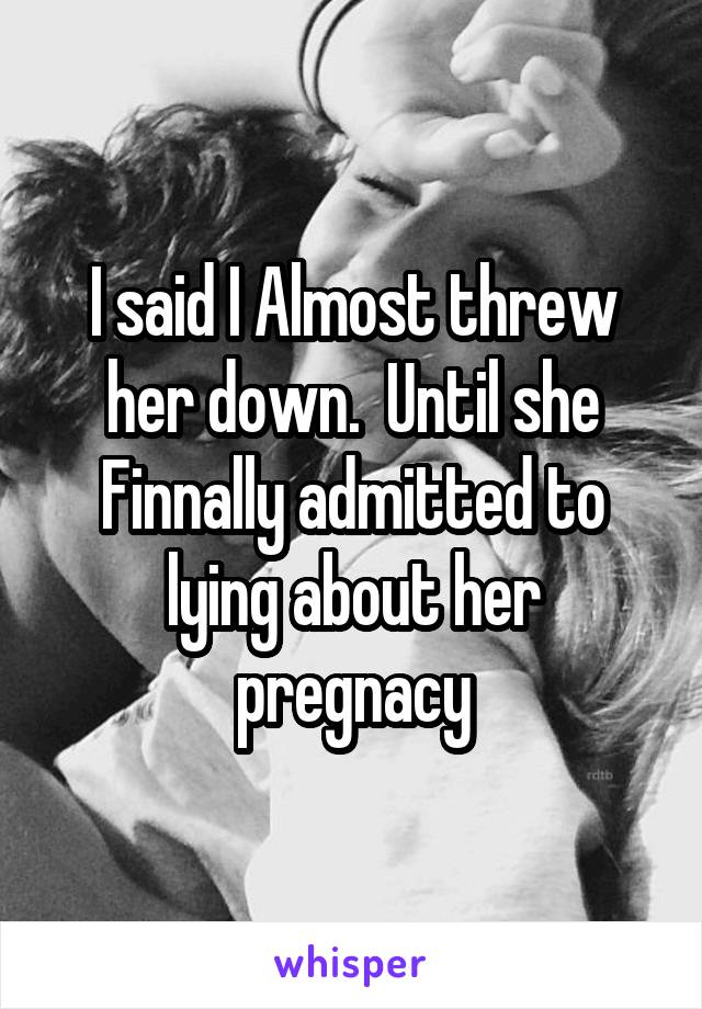 I said I Almost threw her down.  Until she Finnally admitted to lying about her pregnacy