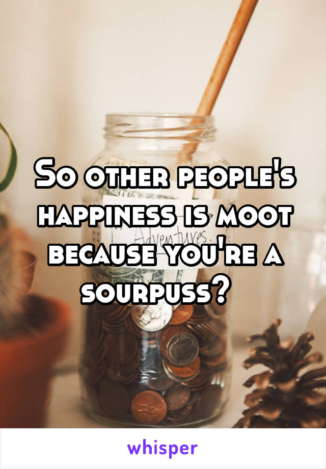 So other people's happiness is moot because you're a sourpuss?  