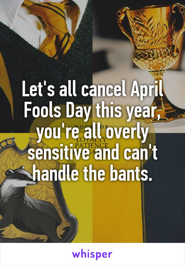 Let's all cancel April Fools Day this year, you're all overly sensitive and can't handle the bants.