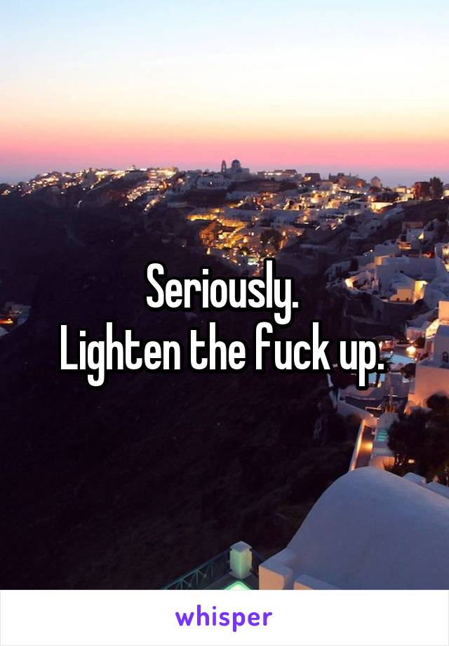 Seriously. 
Lighten the fuck up. 