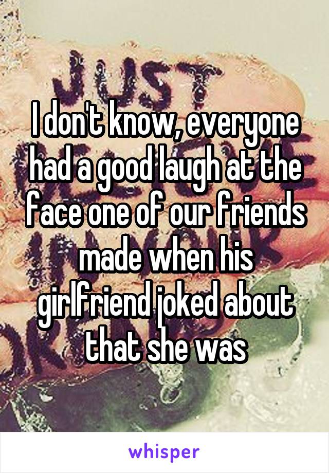 I don't know, everyone had a good laugh at the face one of our friends made when his girlfriend joked about that she was