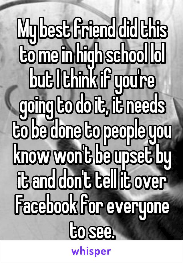 My best friend did this to me in high school lol but I think if you're going to do it, it needs to be done to people you know won't be upset by it and don't tell it over Facebook for everyone to see.